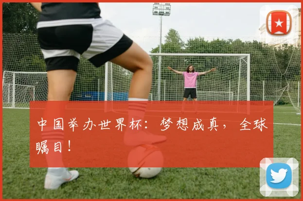 中国举办世界杯:梦想成真,全球瞩目!