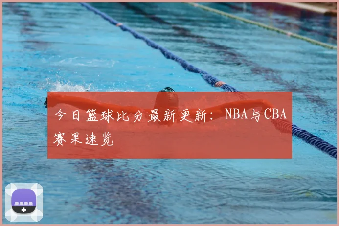 今日篮球比分最新更新：NBA与CBA赛果速览