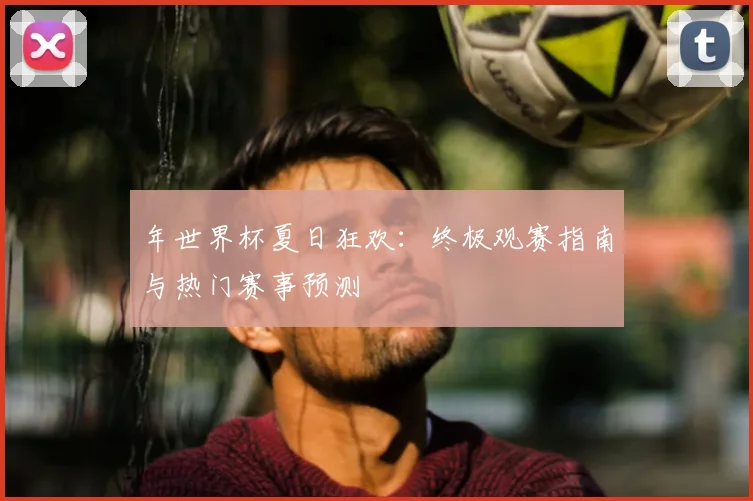 年世界杯夏日狂欢：终极观赛指南与热门赛事预测