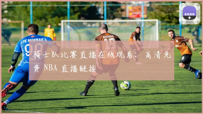 骑士队比赛直播在线观看：高清免费 NBA 直播链接