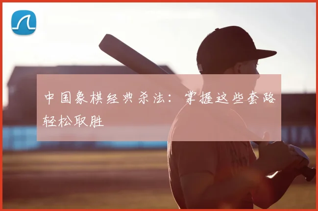 中国象棋经典杀法：掌握这些套路轻松取胜